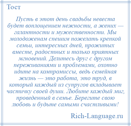 
    Пусть в этот день свадьбы невеста будет воплощением нежности, а жених — галантности и мужественности. Мы молодоженам спешим пожелать крепкой семьи, интересных дней, прожитых вместе, радостных и только приятных мгновений. Делитесь друг с другом переживаниями и проблемами, охотно идите на компромиссы, ведь семейная жизнь — это работа, это труд, в который каждый из супругов вкладывает частичку своей души. Любите каждый миг, проведенный в семье. Берегите свою любовь и будьте самыми счастливыми!