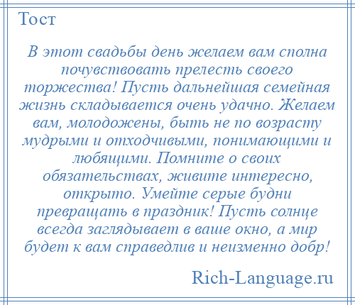 
    В этот свадьбы день желаем вам сполна почувствовать прелесть своего торжества! Пусть дальнейшая семейная жизнь складывается очень удачно. Желаем вам, молодожены, быть не по возрасту мудрыми и отходчивыми, понимающими и любящими. Помните о своих обязательствах, живите интересно, открыто. Умейте серые будни превращать в праздник! Пусть солнце всегда заглядывает в ваше окно, а мир будет к вам справедлив и неизменно добр!