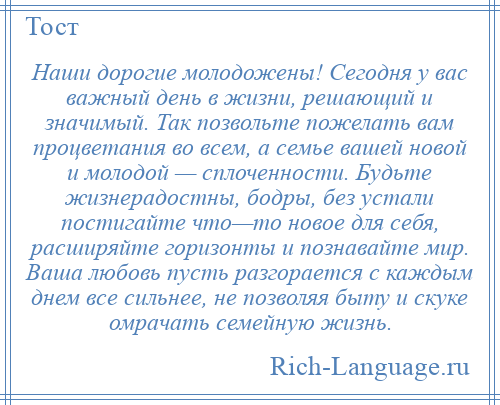 
    Наши дорогие молодожены! Сегодня у вас важный день в жизни, решающий и значимый. Так позвольте пожелать вам процветания во всем, а семье вашей новой и молодой — сплоченности. Будьте жизнерадостны, бодры, без устали постигайте что—то новое для себя, расширяйте горизонты и познавайте мир. Ваша любовь пусть разгорается с каждым днем все сильнее, не позволяя быту и скуке омрачать семейную жизнь.