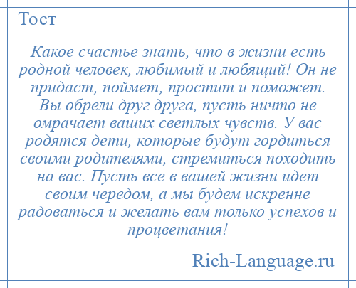 
    Какое счастье знать, что в жизни есть родной человек, любимый и любящий! Он не придаст, поймет, простит и поможет. Вы обрели друг друга, пусть ничто не омрачает ваших светлых чувств. У вас родятся дети, которые будут гордиться своими родителями, стремиться походить на вас. Пусть все в вашей жизни идет своим чередом, а мы будем искренне радоваться и желать вам только успехов и процветания!