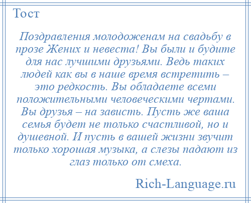 
    Поздравления молодоженам на свадьбу в прозе Жених и невеста! Вы были и будите для нас лучшими друзьями. Ведь таких людей как вы в наше время встретить – это редкость. Вы обладаете всеми положительными человеческими чертами. Вы друзья – на зависть. Пусть же ваша семья будет не только счастливой, но и душевной. И пусть в вашей жизни звучит только хорошая музыка, а слезы падают из глаз только от смеха.