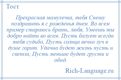 
    Прекрасная мамулечка, тебя Спешу поздравить я с рожденья днем. Во всем пример стараюсь брать, любя, Умеешь ты добро найти во всем. Пусть балует всегда тебя судьба, Пусть солнца вечно луч в душе горит. Удачна будет жизнь пусть и светла, Пусть меньше будет грусти и обид.