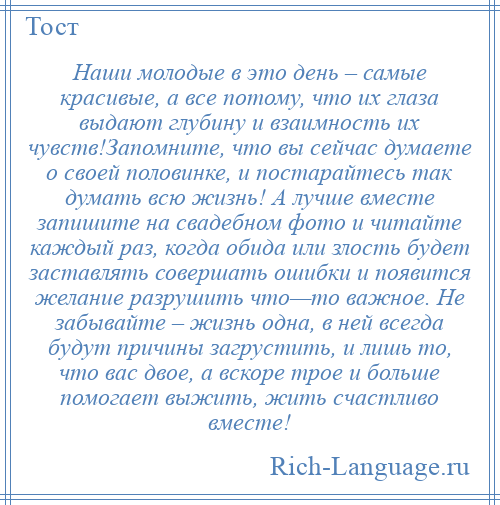 
    Наши молодые в это день – самые красивые, а все потому, что их глаза выдают глубину и взаимность их чувств!Запомните, что вы сейчас думаете о своей половинке, и постарайтесь так думать всю жизнь! А лучше вместе запишите на свадебном фото и читайте каждый раз, когда обида или злость будет заставлять совершать ошибки и появится желание разрушить что—то важное. Не забывайте – жизнь одна, в ней всегда будут причины загрустить, и лишь то, что вас двое, а вскоре трое и больше помогает выжить, жить счастливо вместе!