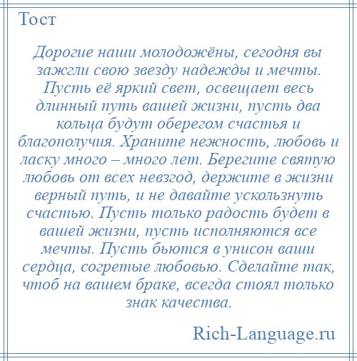 
    Дорогие наши молодожёны, сегодня вы зажгли свою звезду надежды и мечты. Пусть её яркий свет, освещает весь длинный путь вашей жизни, пусть два кольца будут оберегом счастья и благополучия. Храните нежность, любовь и ласку много – много лет. Берегите святую любовь от всех невзгод, держите в жизни верный путь, и не давайте ускользнуть счастью. Пусть только радость будет в вашей жизни, пусть исполняются все мечты. Пусть бьются в унисон ваши сердца, согретые любовью. Сделайте так, чтоб на вашем браке, всегда стоял только знак качества.