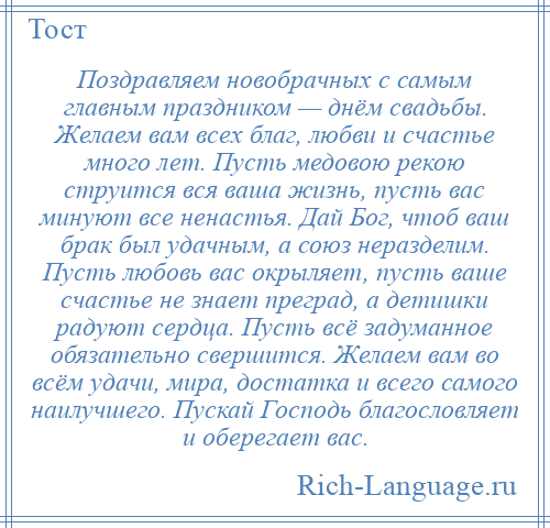 
    Поздравляем новобрачных с самым главным праздником — днём свадьбы. Желаем вам всех благ, любви и счастье много лет. Пусть медовою рекою струится вся ваша жизнь, пусть вас минуют все ненастья. Дай Бог, чтоб ваш брак был удачным, а союз неразделим. Пусть любовь вас окрыляет, пусть ваше счастье не знает преград, а детишки радуют сердца. Пусть всё задуманное обязательно свершится. Желаем вам во всём удачи, мира, достатка и всего самого наилучшего. Пускай Господь благословляет и оберегает вас.
