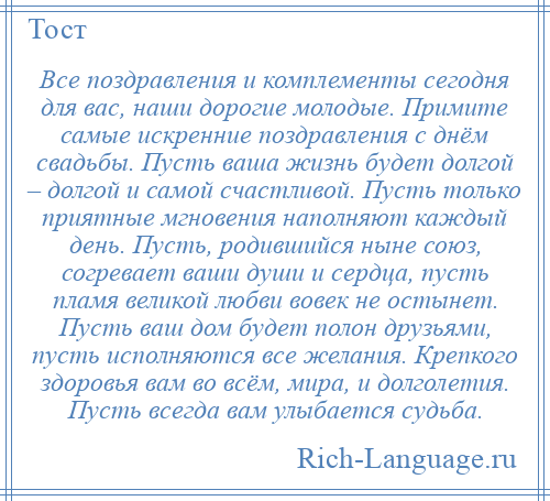 
    Все поздравления и комплементы сегодня для вас, наши дорогие молодые. Примите самые искренние поздравления с днём свадьбы. Пусть ваша жизнь будет долгой – долгой и самой счастливой. Пусть только приятные мгновения наполняют каждый день. Пусть, родившийся ныне союз, согревает ваши души и сердца, пусть пламя великой любви вовек не остынет. Пусть ваш дом будет полон друзьями, пусть исполняются все желания. Крепкого здоровья вам во всём, мира, и долголетия. Пусть всегда вам улыбается судьба.