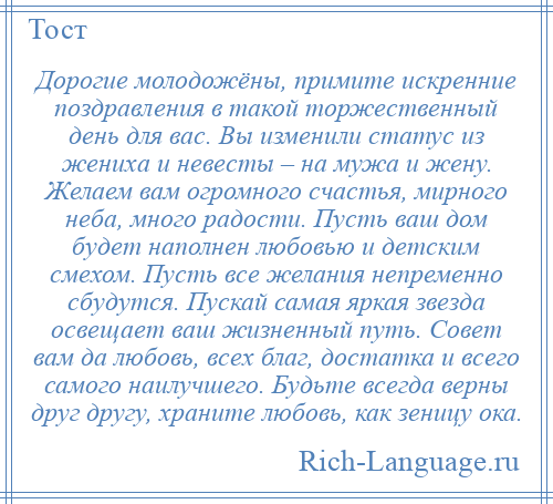 
    Дорогие молодожёны, примите искренние поздравления в такой торжественный день для вас. Вы изменили статус из жениха и невесты – на мужа и жену. Желаем вам огромного счастья, мирного неба, много радости. Пусть ваш дом будет наполнен любовью и детским смехом. Пусть все желания непременно сбудутся. Пускай самая яркая звезда освещает ваш жизненный путь. Совет вам да любовь, всех благ, достатка и всего самого наилучшего. Будьте всегда верны друг другу, храните любовь, как зеницу ока.