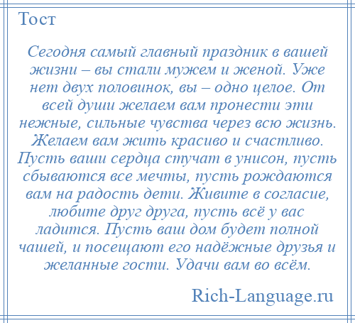 
    Сегодня самый главный праздник в вашей жизни – вы стали мужем и женой. Уже нет двух половинок, вы – одно целое. От всей души желаем вам пронести эти нежные, сильные чувства через всю жизнь. Желаем вам жить красиво и счастливо. Пусть ваши сердца стучат в унисон, пусть сбываются все мечты, пусть рождаются вам на радость дети. Живите в согласие, любите друг друга, пусть всё у вас ладится. Пусть ваш дом будет полной чашей, и посещают его надёжные друзья и желанные гости. Удачи вам во всём.