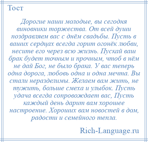 
    Дорогие наши молодые, вы сегодня виновники торжества. От всей души поздравляем вас с днём свадьбы. Пусть в ваших сердцах всегда горит огонёк любви, несите его через всю жизнь. Пускай ваш брак будет точным и прочным, чтоб в нём не дай Бог, не было брака. У вас теперь одна дорога, любовь одна и одна мечта. Вы стали неразделимы. Желаем вам жить, не тужить, больше смеха и улыбок. Пусть удача всегда сопровождает вас, Пусть каждый день дарит вам хорошее настроение. Хороших вам новостей в дом, радости и семейного тепла.