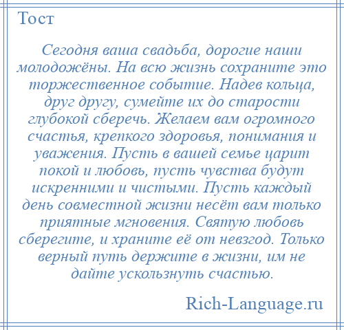 
    Сегодня ваша свадьба, дорогие наши молодожёны. На всю жизнь сохраните это торжественное событие. Надев кольца, друг другу, сумейте их до старости глубокой сберечь. Желаем вам огромного счастья, крепкого здоровья, понимания и уважения. Пусть в вашей семье царит покой и любовь, пусть чувства будут искренними и чистыми. Пусть каждый день совместной жизни несёт вам только приятные мгновения. Святую любовь сберегите, и храните её от невзгод. Только верный путь держите в жизни, им не дайте ускользнуть счастью.