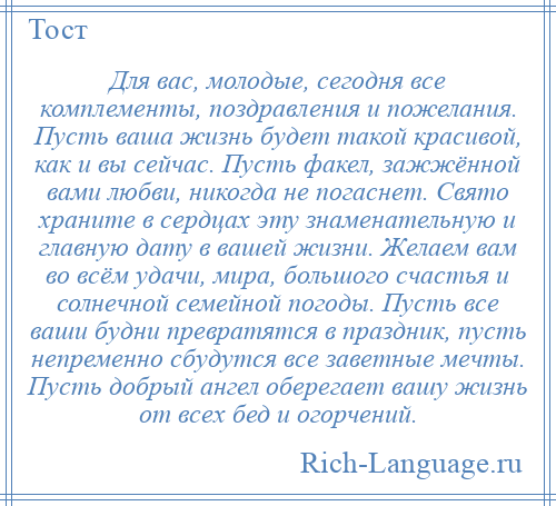 
    Для вас, молодые, сегодня все комплементы, поздравления и пожелания. Пусть ваша жизнь будет такой красивой, как и вы сейчас. Пусть факел, зажжённой вами любви, никогда не погаснет. Свято храните в сердцах эту знаменательную и главную дату в вашей жизни. Желаем вам во всём удачи, мира, большого счастья и солнечной семейной погоды. Пусть все ваши будни превратятся в праздник, пусть непременно сбудутся все заветные мечты. Пусть добрый ангел оберегает вашу жизнь от всех бед и огорчений.