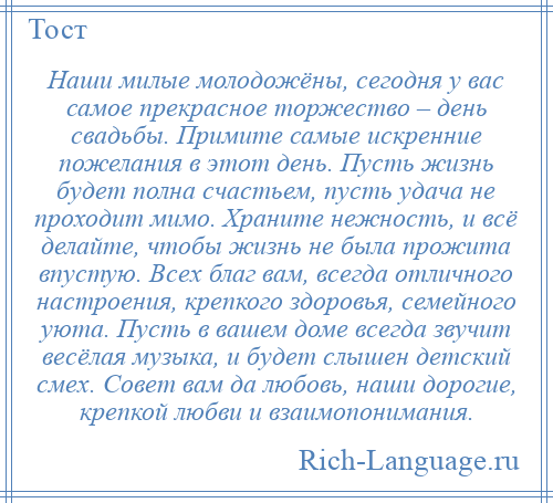 
    Наши милые молодожёны, сегодня у вас самое прекрасное торжество – день свадьбы. Примите самые искренние пожелания в этот день. Пусть жизнь будет полна счастьем, пусть удача не проходит мимо. Храните нежность, и всё делайте, чтобы жизнь не была прожита впустую. Всех благ вам, всегда отличного настроения, крепкого здоровья, семейного уюта. Пусть в вашем доме всегда звучит весёлая музыка, и будет слышен детский смех. Совет вам да любовь, наши дорогие, крепкой любви и взаимопонимания.