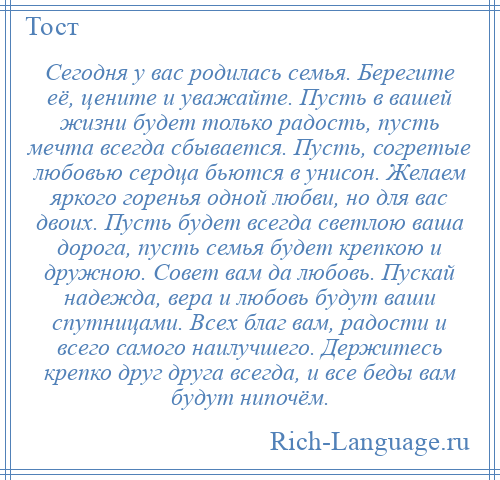 
    Сегодня у вас родилась семья. Берегите её, цените и уважайте. Пусть в вашей жизни будет только радость, пусть мечта всегда сбывается. Пусть, согретые любовью сердца бьются в унисон. Желаем яркого горенья одной любви, но для вас двоих. Пусть будет всегда светлою ваша дорога, пусть семья будет крепкою и дружною. Совет вам да любовь. Пускай надежда, вера и любовь будут ваши спутницами. Всех благ вам, радости и всего самого наилучшего. Держитесь крепко друг друга всегда, и все беды вам будут нипочём.