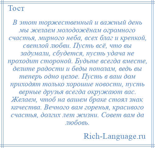 
    В этот торжественный и важный день мы желаем молодожёнам огромного счастья, мирного неба, всех благ и крепкой, светлой любви. Пусть всё, что вы задумали, сбудется, пусть удача не проходит стороной. Будьте всегда вместе, делите радости и беды пополам, ведь вы теперь одно целое. Пусть в ваш дом приходят только хорошие новости, пусть верные друзья всегда окружают вас. Желаем, чтоб на вашем браке стоял знак качества. Вечного вам горенья, красивого счастья, долгих лет жизни. Совет вам да любовь.