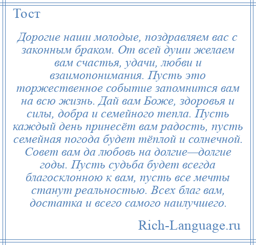 
    Дорогие наши молодые, поздравляем вас с законным браком. От всей души желаем вам счастья, удачи, любви и взаимопонимания. Пусть это торжественное событие запомнится вам на всю жизнь. Дай вам Боже, здоровья и силы, добра и семейного тепла. Пусть каждый день принесёт вам радость, пусть семейная погода будет тёплой и солнечной. Совет вам да любовь на долгие—долгие годы. Пусть судьба будет всегда благосклонною к вам, пусть все мечты станут реальностью. Всех благ вам, достатка и всего самого наилучшего.