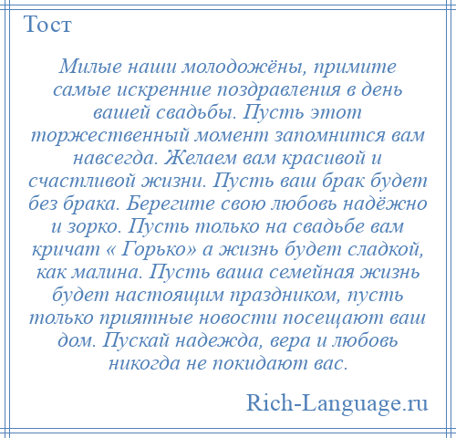 
    Милые наши молодожёны, примите самые искренние поздравления в день вашей свадьбы. Пусть этот торжественный момент запомнится вам навсегда. Желаем вам красивой и счастливой жизни. Пусть ваш брак будет без брака. Берегите свою любовь надёжно и зорко. Пусть только на свадьбе вам кричат « Горько» а жизнь будет сладкой, как малина. Пусть ваша семейная жизнь будет настоящим праздником, пусть только приятные новости посещают ваш дом. Пускай надежда, вера и любовь никогда не покидают вас.