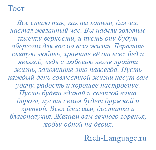 
    Всё стало так, как вы хотели, для вас настал желанный час. Вы надели золотые колечки верности, и пусть они будут оберегом для вас на всю жизнь. Берегите святую любовь, храните её от всех бед и невзгод, ведь с любовью легче пройти жизнь, запомните это навсегда. Пусть каждый день совместной жизни несут вам удачу, радость и хорошее настроение. Пусть будет единой и светлой ваша дорога, пусть семья будет дружной и крепкой. Всех благ вам, достатка и благополучия. Желаем вам вечного горенья, любви одной на двоих.