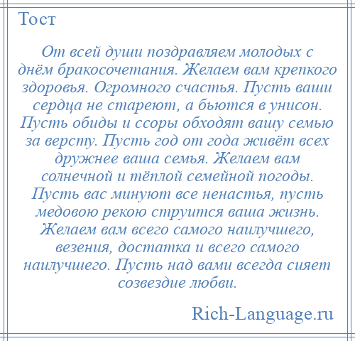 
    От всей души поздравляем молодых с днём бракосочетания. Желаем вам крепкого здоровья. Огромного счастья. Пусть ваши сердца не стареют, а бьются в унисон. Пусть обиды и ссоры обходят вашу семью за версту. Пусть год от года живёт всех дружнее ваша семья. Желаем вам солнечной и тёплой семейной погоды. Пусть вас минуют все ненастья, пусть медовою рекою струится ваша жизнь. Желаем вам всего самого наилучшего, везения, достатка и всего самого наилучшего. Пусть над вами всегда сияет созвездие любви.