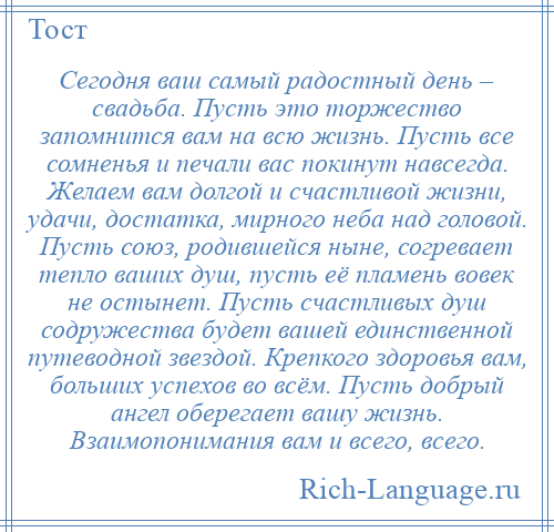 
    Сегодня ваш самый радостный день – свадьба. Пусть это торжество запомнится вам на всю жизнь. Пусть все сомненья и печали вас покинут навсегда. Желаем вам долгой и счастливой жизни, удачи, достатка, мирного неба над головой. Пусть союз, родившейся ныне, согревает тепло ваших душ, пусть её пламень вовек не остынет. Пусть счастливых душ содружества будет вашей единственной путеводной звездой. Крепкого здоровья вам, больших успехов во всём. Пусть добрый ангел оберегает вашу жизнь. Взаимопонимания вам и всего, всего.