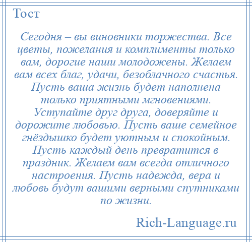 
    Сегодня – вы виновники торжества. Все цветы, пожелания и комплименты только вам, дорогие наши молодожены. Желаем вам всех благ, удачи, безоблачного счастья. Пусть ваша жизнь будет наполнена только приятными мгновениями. Уступайте друг друга, доверяйте и дорожите любовью. Пусть ваше семейное гнёздышко будет уютным и спокойным. Пусть каждый день превратится в праздник. Желаем вам всегда отличного настроения. Пусть надежда, вера и любовь будут вашими верными спутниками по жизни.