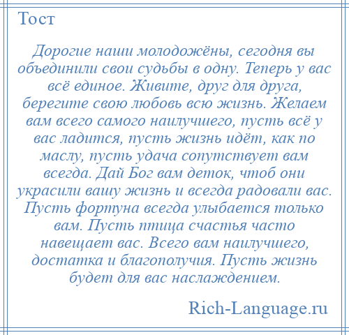
    Дорогие наши молодожёны, сегодня вы объединили свои судьбы в одну. Теперь у вас всё единое. Живите, друг для друга, берегите свою любовь всю жизнь. Желаем вам всего самого наилучшего, пусть всё у вас ладится, пусть жизнь идёт, как по маслу, пусть удача сопутствует вам всегда. Дай Бог вам деток, чтоб они украсили вашу жизнь и всегда радовали вас. Пусть фортуна всегда улыбается только вам. Пусть птица счастья часто навещает вас. Всего вам наилучшего, достатка и благополучия. Пусть жизнь будет для вас наслаждением.