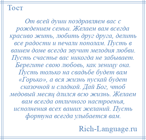 
    От всей души поздравляем вас с рождением семьи. Желаем вам всегда красиво жить, любить друг друга, делить все радости и печали пополам. Пусть в вашем доме всегда звучит мелодия любви. Пусть счастье вас никогда не забывает. Берегите свою любовь, как зеницу ока. Пусть только на свадьбе будет вам «Горько», а вся жизнь пускай будет сказочной и сладкой. Дай Бог, чтоб медовый месяц длился всю жизнь. Желаем вам всегда отличного настроенья, исполнения всех ваших желаний. Пусть фортуна всегда улыбается вам.