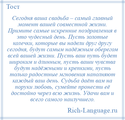 
    Сегодня ваша свадьба – самый главный момент вашей совместной жизни. Примите самые искренние поздравления в это чудесный день. Пусть золотые колечки, которые вы надели друг другу сегодня, будут самым надёжным оберегом всей вашей жизни. Пусть ваш путь будет широким и длинным, пусть ваши чувства будут надёжными и крепкими, пусть только радостные мгновения наполняют каждый ваш день. Судьба даёт вам на поруки любовь, сумейте пронести её достойно через всю жизнь. Удачи вам и всего самого наилучшего.