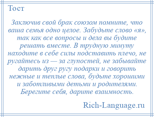 
    Заключив свой брак союзом помните, что ваша семья одно целое. Забудьте слово «я», так как все вопросы и дела вы будите решать вместе. В трудную минуту находите в себе силы подставить плечо, не ругайтесь из — за глупостей, не забывайте дарить друг ругу подарки и говорить нежные и теплые слова, будьте хорошими и заботливыми детьми и родителями. Берегите себя, дарите взаимность.