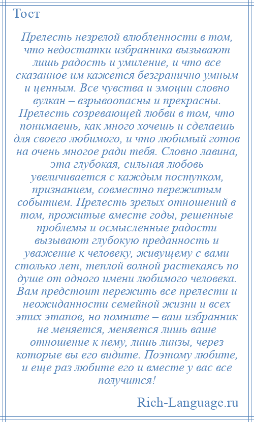 
    Прелесть незрелой влюбленности в том, что недостатки избранника вызывают лишь радость и умиление, и что все сказанное им кажется безгранично умным и ценным. Все чувства и эмоции словно вулкан – взрывоопасны и прекрасны. Прелесть созревающей любви в том, что понимаешь, как много хочешь и сделаешь для своего любимого, и что любимый готов на очень многое ради тебя. Словно лавина, эта глубокая, сильная любовь увеличивается с каждым поступком, признанием, совместно пережитым событием. Прелесть зрелых отношений в том, прожитые вместе годы, решенные проблемы и осмысленные радости вызывают глубокую преданность и уважение к человеку, живущему с вами столько лет, теплой волной растекаясь по душе от одного имени любимого человека. Вам предстоит пережить все прелести и неожиданности семейной жизни и всех этих этапов, но помните – ваш избранник не меняется, меняется лишь ваше отношение к нему, лишь линзы, через которые вы его видите. Поэтому любите, и еще раз любите его и вместе у вас все получится!