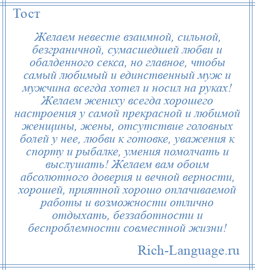 
    Желаем невесте взаимной, сильной, безграничной, сумасшедшей любви и обалденного секса, но главное, чтобы самый любимый и единственный муж и мужчина всегда хотел и носил на руках! Желаем жениху всегда хорошего настроения у самой прекрасной и любимой женщины, жены, отсутствие головных болей у нее, любви к готовке, уважения к спорту и рыбалке, умения помолчать и выслушать! Желаем вам обоим абсолютного доверия и вечной верности, хорошей, приятной хорошо оплачиваемой работы и возможности отлично отдыхать, беззаботности и беспроблемности совместной жизни!