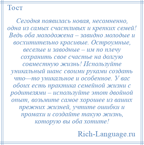 
    Сегодня появилась новая, несомненно, одна из самых счастливых и крепких семей! Ведь оба молодожена – завидно молодые и восхитительно красивые. Остроумные, веселые и заводные – им по плечу сохранить свое счастье на долгую совместную жизнь! Используйте уникальный шанс своими руками создать что—то уникальное и особенное. У вас обоих есть практика семейной жизни с родителями – используйте этот двойной опыт, возьмите самое хорошее из ваших прежних жизней, учтите ошибки и промахи и создайте такую жизнь, которую вы оба хотите!