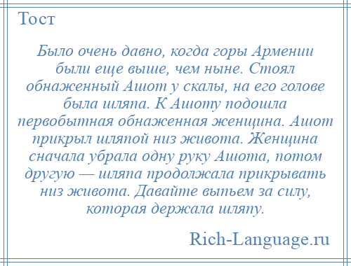 
    Было очень давно, когда горы Армении были еще выше, чем ныне. Стоял обнаженный Ашот у скалы, на его голове была шляпа. К Ашоту подошла первобытная обнаженная женщина. Ашот прикрыл шляпой низ живота. Женщина сначала убрала одну руку Ашота, потом другую — шляпа продолжала прикрывать низ живота. Давайте выпьем за силу, которая держала шляпу.