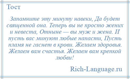 
    Запомните эту минуту навеки, Да будет священной она. Теперь вы не просто жених и невеста, Отныне — вы муж и жена. И пусть вас минуют любые напасти, Пусть пламя не гаснет в крови. Желаем здоровья. Желаем вам счастья. Желаем вам крепкой любви!