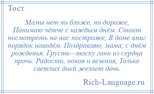 
    Мамы нет ни ближе, ни дороже, Понимаю чётче с каждым днём. Стоит посмотреть на нас построже, В доме вмиг порядок наведём. Поздравляю, мама, с днём рожденья. Грусть—тоску гони из сердца прочь. Радости, покоя и везения, Только светлых дней желает дочь.