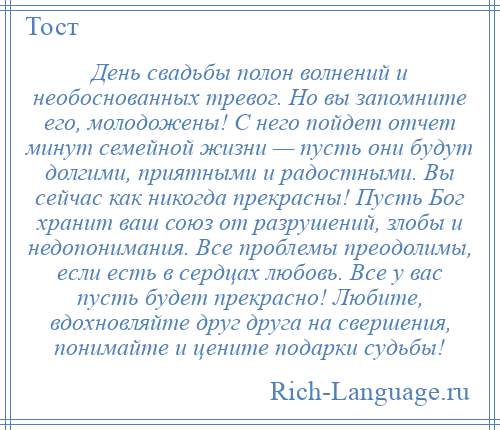 
    День свадьбы полон волнений и необоснованных тревог. Но вы запомните его, молодожены! С него пойдет отчет минут семейной жизни — пусть они будут долгими, приятными и радостными. Вы сейчас как никогда прекрасны! Пусть Бог хранит ваш союз от разрушений, злобы и недопонимания. Все проблемы преодолимы, если есть в сердцах любовь. Все у вас пусть будет прекрасно! Любите, вдохновляйте друг друга на свершения, понимайте и цените подарки судьбы!