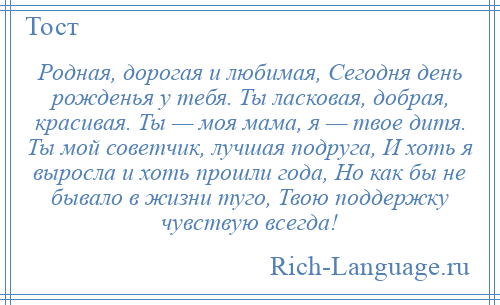 
    Родная, дорогая и любимая, Сегодня день рожденья у тебя. Ты ласковая, добрая, красивая. Ты — моя мама, я — твое дитя. Ты мой советчик, лучшая подруга, И хоть я выросла и хоть прошли года, Но как бы не бывало в жизни туго, Твою поддержку чувствую всегда!