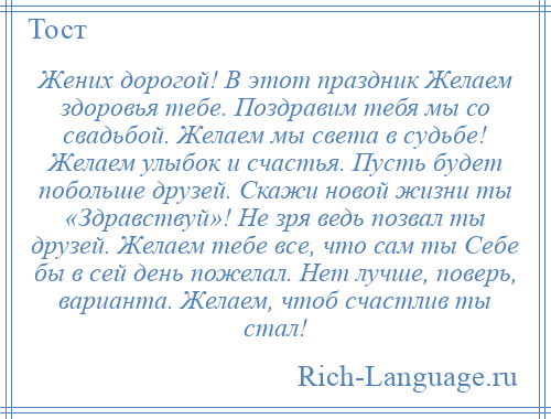 
    Жених дорогой! В этот праздник Желаем здоровья тебе. Поздравим тебя мы со свадьбой. Желаем мы света в судьбе! Желаем улыбок и счастья. Пусть будет побольше друзей. Скажи новой жизни ты «Здравствуй»! Не зря ведь позвал ты друзей. Желаем тебе все, что сам ты Себе бы в сей день пожелал. Нет лучше, поверь, варианта. Желаем, чтоб счастлив ты стал!