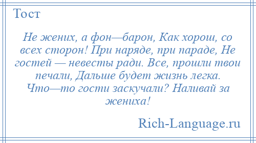 
    Не жених, а фон—барон, Как хорош, со всех сторон! При наряде, при параде, Не гостей — невесты ради. Все, прошли твои печали, Дальше будет жизнь легка. Что—то гости заскучали? Наливай за жениха!