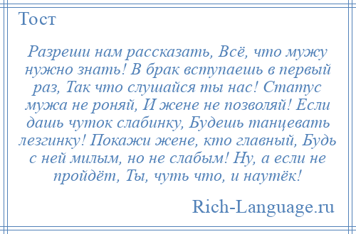 
    Разреши нам рассказать, Всё, что мужу нужно знать! В брак вступаешь в первый раз, Так что слушайся ты нас! Статус мужа не роняй, И жене не позволяй! Если дашь чуток слабинку, Будешь танцевать лезгинку! Покажи жене, кто главный, Будь с ней милым, но не слабым! Ну, а если не пройдёт, Ты, чуть что, и наутёк!