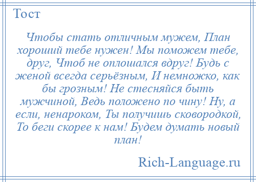 
    Чтобы стать отличным мужем, План хороший тебе нужен! Мы поможем тебе, друг, Чтоб не оплошался вдруг! Будь с женой всегда серьёзным, И немножко, как бы грозным! Не стесняйся быть мужчиной, Ведь положено по чину! Ну, а если, ненароком, Ты получишь сковородкой, То беги скорее к нам! Будем думать новый план!