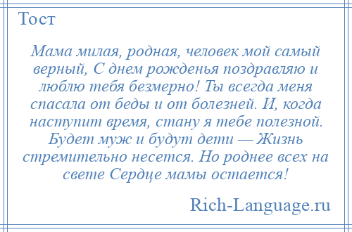 
    Мама милая, родная, человек мой самый верный, С днем рожденья поздравляю и люблю тебя безмерно! Ты всегда меня спасала от беды и от болезней. И, когда наступит время, стану я тебе полезной. Будет муж и будут дети — Жизнь стремительно несется. Но роднее всех на свете Сердце мамы остается!