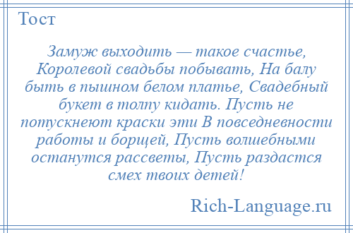 
    Замуж выходить — такое счастье, Королевой свадьбы побывать, На балу быть в пышном белом платье, Свадебный букет в толпу кидать. Пусть не потускнеют краски эти В повседневности работы и борщей, Пусть волшебными останутся рассветы, Пусть раздастся смех твоих детей!