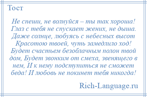 
    Не спеши, не волнуйся – ты так хороша! Глаз с тебя не спускает жених, не дыша. Даже солнце, любуясь с небесных высот Красотою твоей, чуть замедлило ход! Будет счастьем безоблачным полон твой дом, Будет звонким от смеха, звенящего в нем, И к нему подступиться не сможет беда! И любовь не покинет тебя никогда!