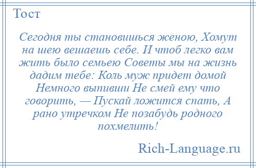 
    Сегодня ты становишься женою, Хомут на шею вешаешь себе. И чтоб легко вам жить было семьею Советы мы на жизнь дадим тебе: Коль муж придет домой Немного выпивши Не смей ему что говорить, — Пускай ложится спать, А рано утречком Не позабудь родного похмелить!