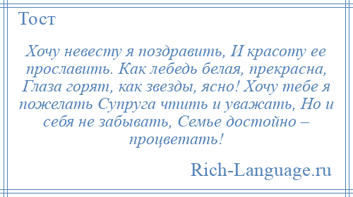 
    Хочу невесту я поздравить, И красоту ее прославить. Как лебедь белая, прекрасна, Глаза горят, как звезды, ясно! Хочу тебе я пожелать Супруга чтить и уважать, Но и себя не забывать, Семье достойно – процветать!