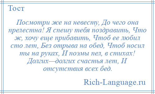 
    Посмотри же на невесту, До чего она прелестна! Я спешу тебя поздравить, Что ж, хочу еще прибавить, Чтоб ее любил сто лет, Без отрыва на обед, Чтоб носил ты на руках, И поэмы пел, в стихах! Долгих—долгих счастья лет, И отсутствия всех бед.