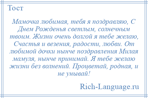 
    Мамочка любимая, тебя я поздравляю, С Днем Рожденья светлым, солнечным твоим. Жизни очень долгой я тебе желаю, Счастья и везения, радости, любви. От любимой дочки нынче поздравления Милая мамуля, нынче принимай. Я тебе желаю жизни без волнений. Процветай, родная, и не унывай!