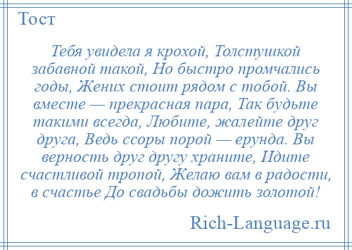 
    Тебя увидела я крохой, Толстушкой забавной такой, Но быстро промчались годы, Жених стоит рядом с тобой. Вы вместе — прекрасная пара, Так будьте такими всегда, Любите, жалейте друг друга, Ведь ссоры порой — ерунда. Вы верность друг другу храните, Идите счастливой тропой, Желаю вам в радости, в счастье До свадьбы дожить золотой!