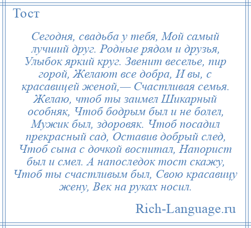 
    Сегодня, свадьба у тебя, Мой самый лучший друг. Родные рядом и друзья, Улыбок яркий круг. Звенит веселье, пир горой, Желают все добра, И вы, с красавицей женой,— Счастливая семья. Желаю, чтоб ты заимел Шикарный особняк, Чтоб бодрым был и не болел, Мужик был, здоровяк. Чтоб посадил прекрасный сад, Оставив добрый след, Чтоб сына с дочкой воспитал, Напорист был и смел. А напоследок тост скажу, Чтоб ты счастливым был, Свою красавицу жену, Век на руках носил.