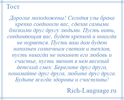 
    Дорогие молодожены! Сегодня узы брака крепко соединили вас, сделав самыми близкими друг другу людьми. Пусть нить, соединяющая вас, будет крепкой и никогда не порвется. Пусть ваш дом будет наполнен солнечным светом и теплом, пусть никогда не покинет его любовь и счастье, пусть звенит в нем веселый детский смех. Берегите друг друга, понимайте друг друга, любите друг друга. Будьте всегда здоровы и счастливы!